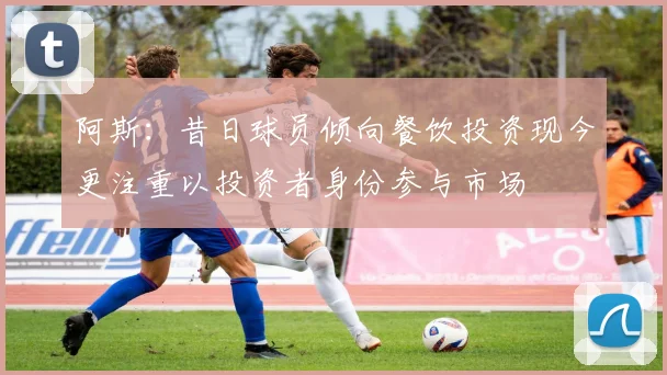 阿斯：昔日球员倾向餐饮投资现今更注重以投资者身份参与市场